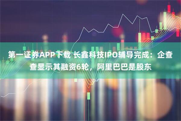 第一证券APP下载 长鑫科技IPO辅导完成：企查查显示其融资6轮，阿里巴巴是股东