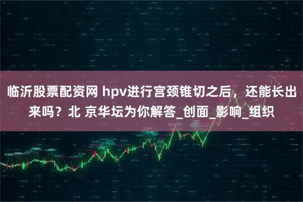 临沂股票配资网 hpv进行宫颈锥切之后,还能长出来吗?北 京华坛为你解答_创面_影响_组织