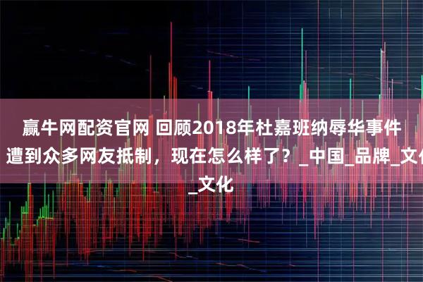 赢牛网配资官网 回顾2018年杜嘉班纳辱华事件:遭到众多网友抵制,现在怎么样了?_中国_品牌_文化