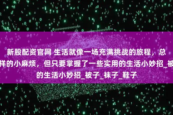新股配资官网 生活就像一场充满挑战的旅程,总会遇到各种各样的小麻烦,但只要掌握了一些实用的生活小妙招_被子_袜子_鞋子