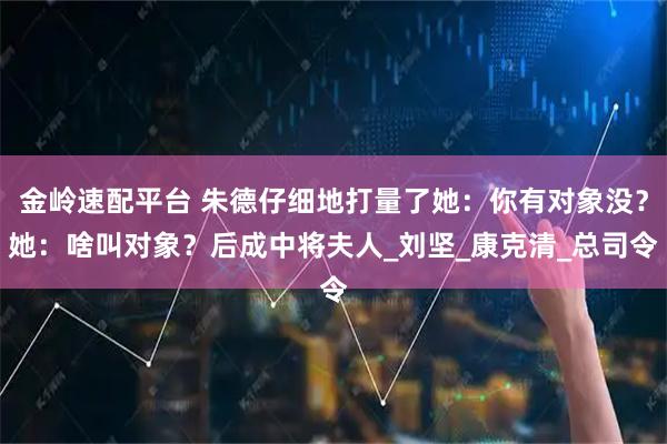 金岭速配平台 朱德仔细地打量了她:你有对象没?她:啥叫对象?后成中将夫人_刘坚_康克清_总司令