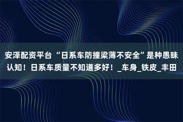 安泽配资平台 “日系车防撞梁薄不安全”是种愚昧认知!日系车质量不知道多好!_车身_铁皮_丰田