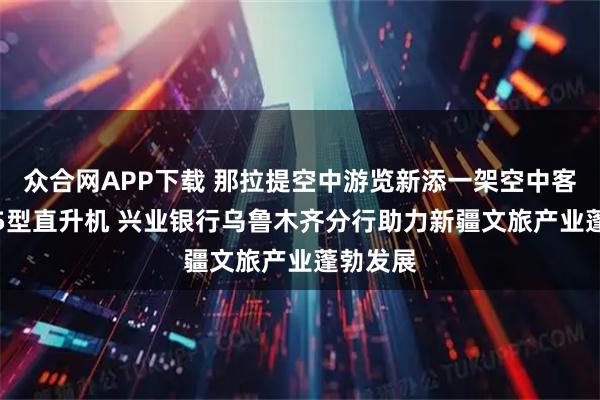 众合网APP下载 那拉提空中游览新添一架空中客车H125型直升机 兴业银行乌鲁木齐分行助力新疆文旅产业蓬勃发展