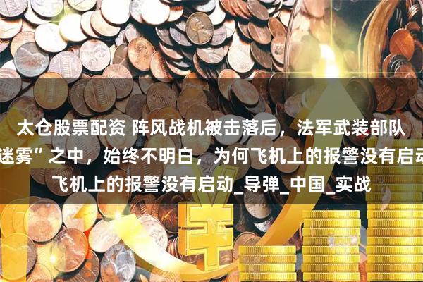 太仓股票配资 阵风战机被击落后，法军武装部队称我们处于“战争迷雾”之中，始终不明白，为何飞机上的报警没有启动_导弹_中国_实战