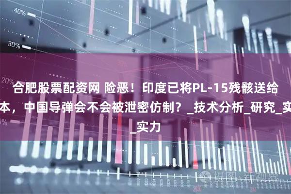合肥股票配资网 险恶！印度已将PL-15残骸送给日本，中国导弹会不会被泄密仿制？_技术分析_研究_实力