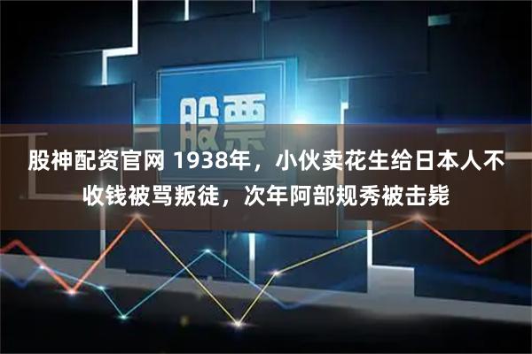 股神配资官网 1938年，小伙卖花生给日本人不收钱被骂叛徒，次年阿部规秀被击毙