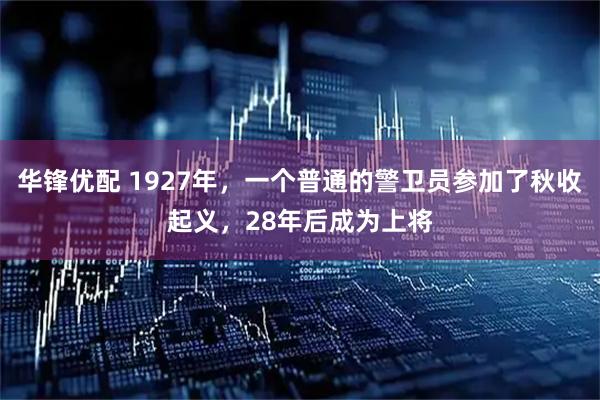 华锋优配 1927年,一个普通的警卫员参加了秋收起义,28年后成为上将