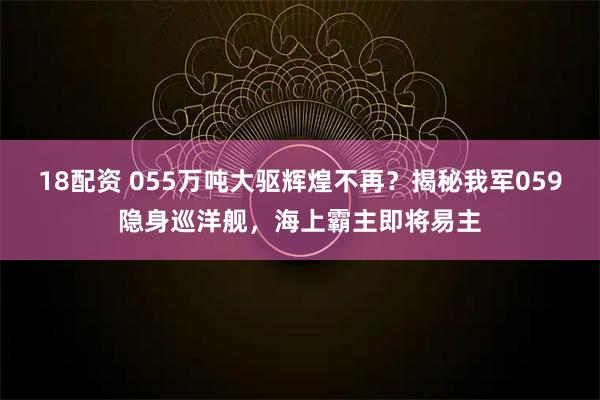 18配资 055万吨大驱辉煌不再?揭秘我军059隐身巡洋舰,海上霸主即将易主