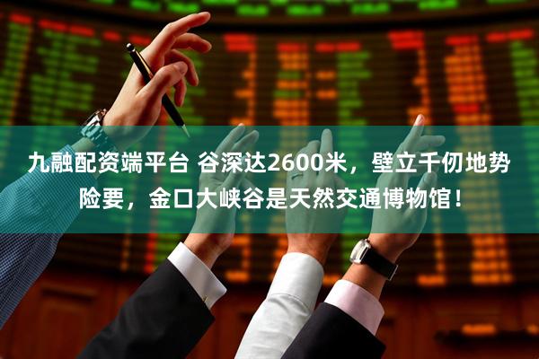 九融配资端平台 谷深达2600米,壁立千仞地势险要,金口大峡谷是天然交通博物馆!