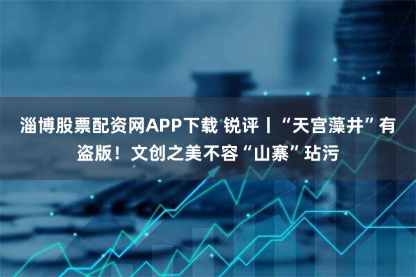 淄博股票配资网APP下载 锐评丨“天宫藻井”有盗版！文创之美不容“山寨”玷污