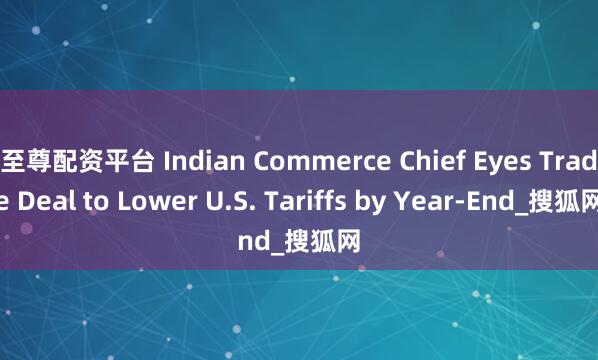 至尊配资平台 Indian Commerce Chief Eyes Trade Deal to Lower U.S. Tariffs by Year-End_搜狐网