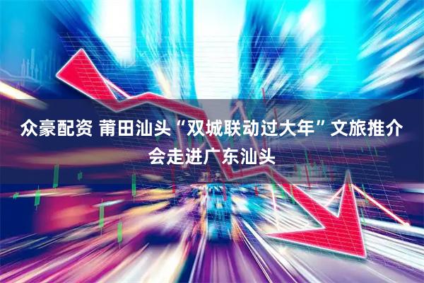 众豪配资 莆田汕头“双城联动过大年”文旅推介会走进广东汕头