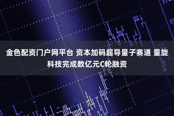 金色配资门户网平台 资本加码超导量子赛道 量旋科技完成数亿元C轮融资
