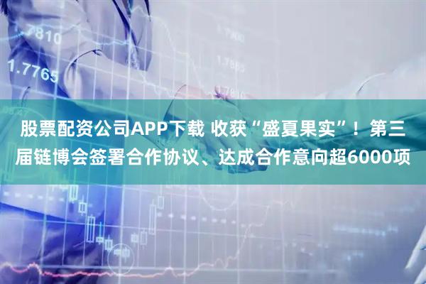 股票配资公司APP下载 收获“盛夏果实”！第三届链博会签署合作协议、达成合作意向超6000项