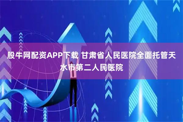 股牛网配资APP下载 甘肃省人民医院全面托管天水市第二人民医院
