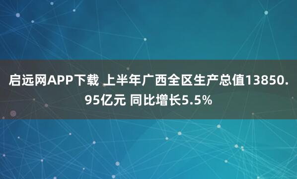 启远网APP下载 上半年广西全区生产总值13850.95亿元 同比增长5.5%