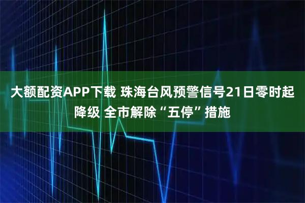 大额配资APP下载 珠海台风预警信号21日零时起降级 全市解除“五停”措施