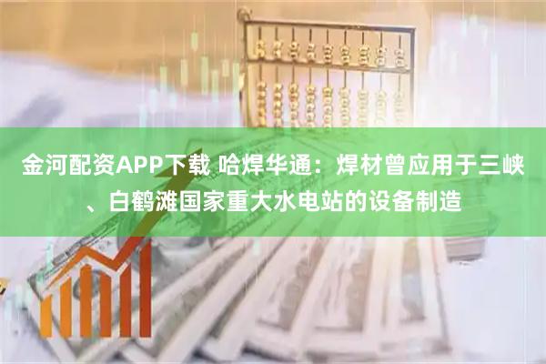 金河配资APP下载 哈焊华通：焊材曾应用于三峡、白鹤滩国家重大水电站的设备制造