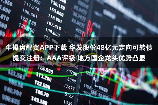 牛操盘配资APP下载 华发股份48亿元定向可转债提交注册：AAA评级 地方国企龙头优势凸显