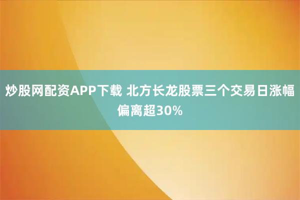 炒股网配资APP下载 北方长龙股票三个交易日涨幅偏离超30%