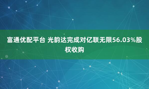 富通优配平台 光韵达完成对亿联无限56.03%股权收购