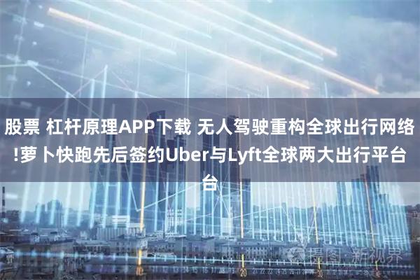 股票 杠杆原理APP下载 无人驾驶重构全球出行网络!萝卜快跑先后签约Uber与Lyft全球两大出行平台