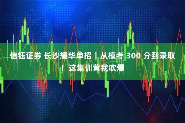 信钰证券 长沙耀华单招｜从模考 300 分到录取！这集训营我吹爆