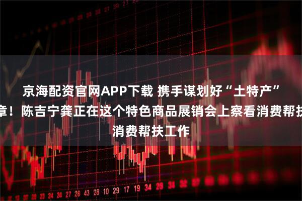 京海配资官网APP下载 携手谋划好“土特产”大文章！陈吉宁龚正在这个特色商品展销会上察看消费帮扶工作