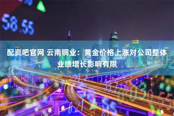 配资吧官网 云南铜业：黄金价格上涨对公司整体业绩增长影响有限