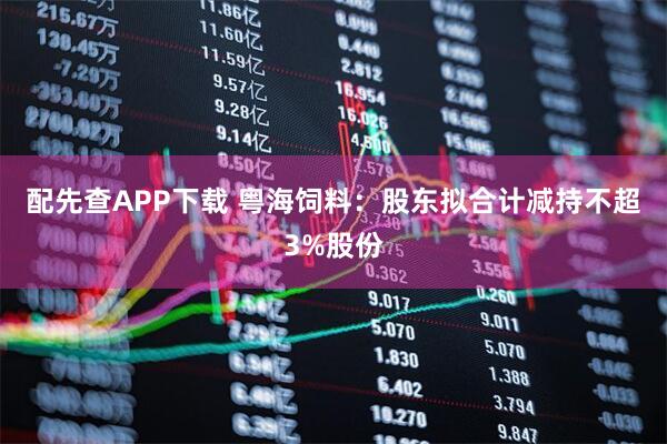 配先查APP下载 粤海饲料：股东拟合计减持不超3%股份