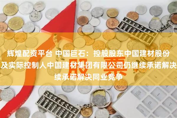 辉煌配资平台 中国巨石：控股股东中国建材股份有限公司及实际控制人中国建材集团有限公司仍继续承诺解决同业竞争