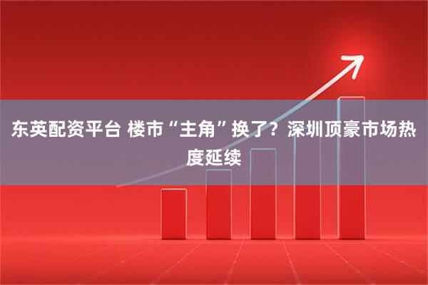 东英配资平台 楼市“主角”换了？深圳顶豪市场热度延续