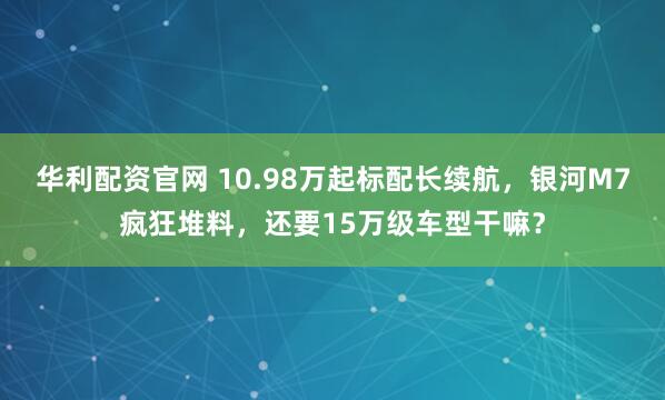 华利配资官网 10.98万起标配长续航，银河M7疯狂堆料，还要15万级车型干嘛？
