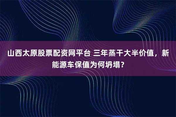 山西太原股票配资网平台 三年蒸干大半价值，新能源车保值为何坍塌？